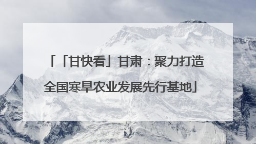 「甘快看」甘肃：聚力打造全国寒旱农业发展先行基地