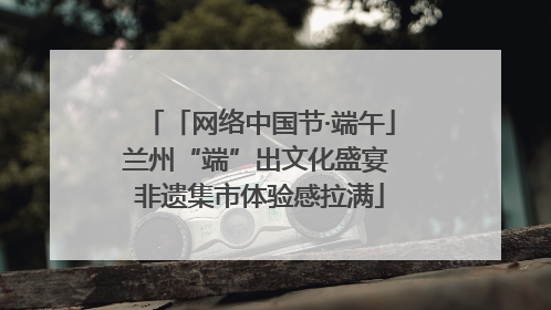 「网络中国节·端午」兰州“端”出文化盛宴 非遗集市体验感拉满