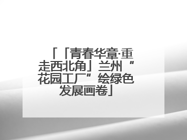 「青春华章·重走西北角」兰州“花园工厂”绘绿色发展画卷