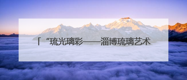 “琉光璃彩——淄博琉璃艺术展”在中国国家博物馆开幕