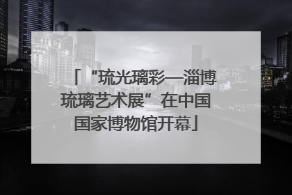 “琉光璃彩—淄博琉璃艺术展”在中国国家博物馆开幕
