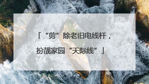 “剪”除老旧电线杆，扮靓家园“天际线”