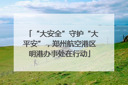 “大安全”守护“大平安”，郑州航空港区明港办事处在行动