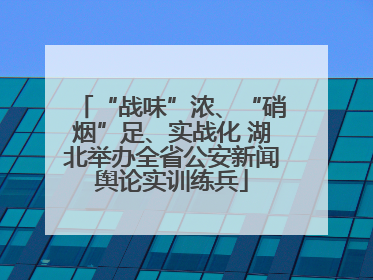 “战味”浓、“硝烟”足、实战化 湖北举办全省公安新闻舆论实训练兵