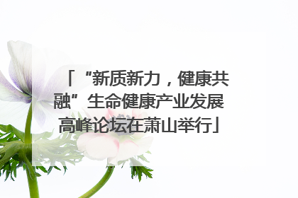 “新质新力，健康共融”生命健康产业发展高峰论坛在萧山举行