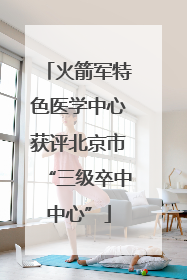 火箭军特色医学中心获评北京市“三级卒中中心”