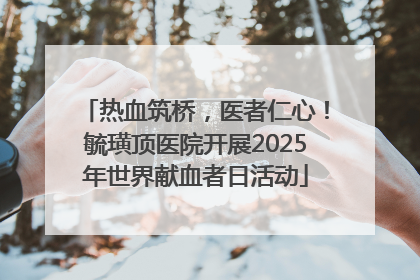 热血筑桥，医者仁心！毓璜顶医院开展2025年世界献血者日活动