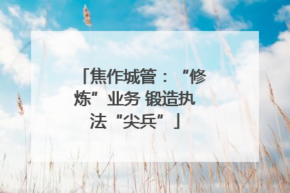 焦作城管：“修炼”业务 锻造执法“尖兵”