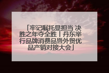 牢记嘱托显担当 决胜之年夺全胜丨丹东举行品牌消费品暨外贸优品产销对接大会