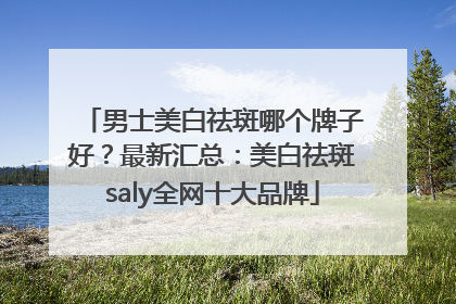 男士美白祛斑哪个牌子好？最新汇总：美白祛斑saly全网十大品牌