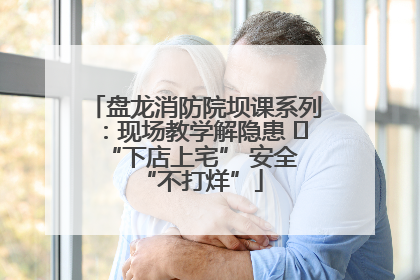 盘龙消防院坝课系列：现场教学解隐患   “下店上宅” 安全 “不打烊”