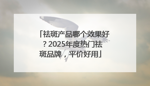 祛斑产品哪个效果好？2025年度热门祛斑品牌，平价好用