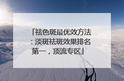 祛色斑最优效方法：淡斑祛斑效果排名第一，顶流专区
