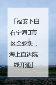 福安下白石宁海⇆市区金蛇头，海上直达航线开通