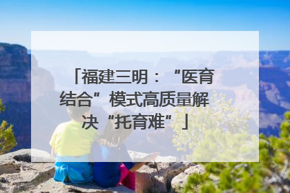 福建三明：“医育结合”模式高质量解决“托育难”