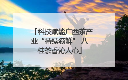 科技赋能广西茶产业“持续领鲜” 八桂茶香沁人心