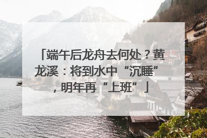 端午后龙舟去何处？黄龙溪：将到水中“沉睡”，明年再“上班”