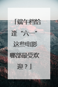 端午档恰逢“六一” 这些电影哪部最受欢迎？