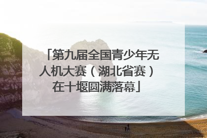 第九届全国青少年无人机大赛（湖北省赛）在十堰圆满落幕
