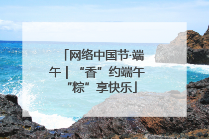 网络中国节·端午｜“香”约端午 “粽”享快乐