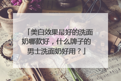 美白效果最好的洗面奶哪款好，什么牌子的男士洗面奶好用？