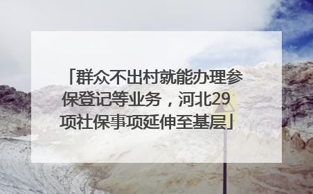 群众不出村就能办理参保登记等业务，河北29项社保事项延伸至基层