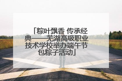 粽叶飘香 传承经典——芜湖高级职业技术学校举办端午节包粽子活动