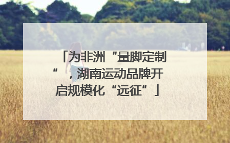 为非洲“量脚定制”，湖南运动品牌开启规模化“远征”