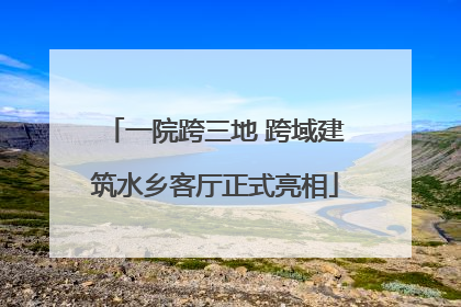 一院跨三地 跨域建筑水乡客厅正式亮相