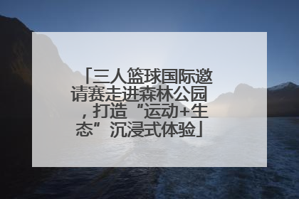 三人篮球国际邀请赛走进森林公园，打造“运动+生态”沉浸式体验