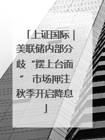 上证国际｜美联储内部分歧“摆上台面” 市场押注秋季开启降息