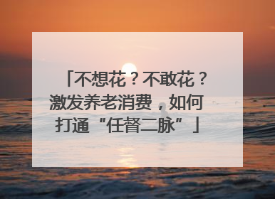 不想花？不敢花？激发养老消费，如何打通“任督二脉”