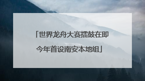 世界龙舟大赛擂鼓在即 今年首设南安本地组