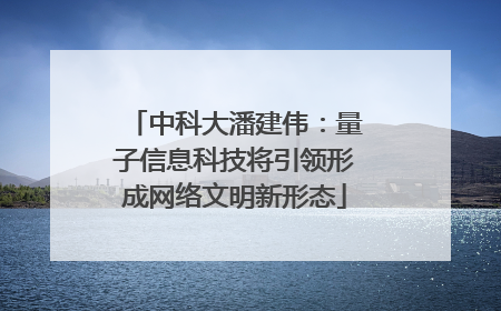中科大潘建伟：量子信息科技将引领形成网络文明新形态
