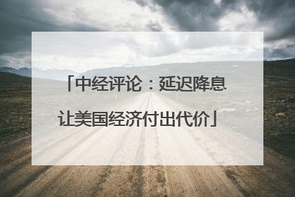 中经评论：延迟降息让美国经济付出代价