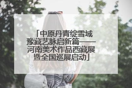 中原丹青绽雪域 豫藏艺脉启新篇——河南美术作品西藏展暨全国巡展启动