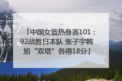 中国女篮热身赛101∶92战胜日本队 张子宇韩旭“双塔”各得18分