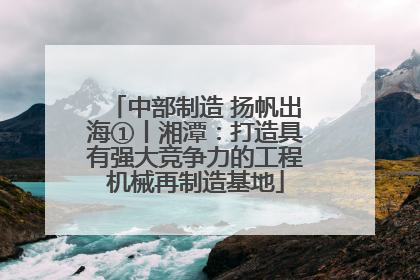 中部制造 扬帆出海①丨湘潭：打造具有强大竞争力的工程机械再制造基地