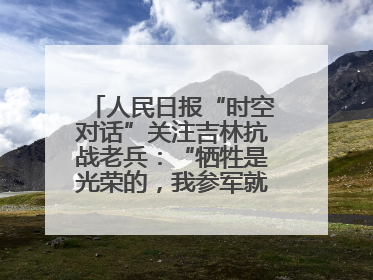 人民日报“时空对话”关注吉林抗战老兵：“牺牲是光荣的，我参军就不怕死”