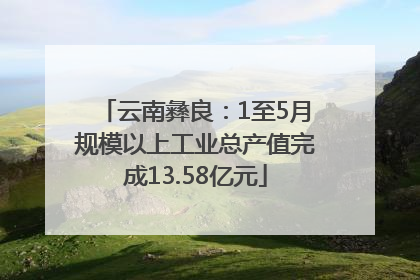 云南彝良：1至5月规模以上工业总产值完成13.58亿元