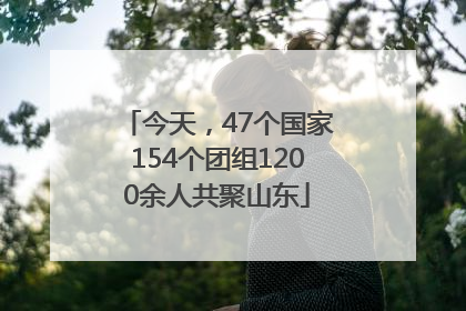今天，47个国家154个团组1200余人共聚山东