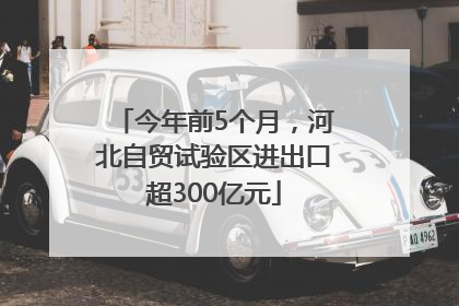 今年前5个月，河北自贸试验区进出口超300亿元