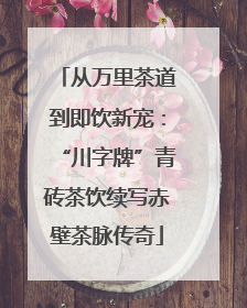 从万里茶道到即饮新宠：“川字牌”青砖茶饮续写赤壁茶脉传奇