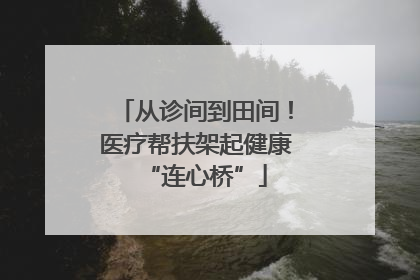 从诊间到田间！医疗帮扶架起健康“连心桥”