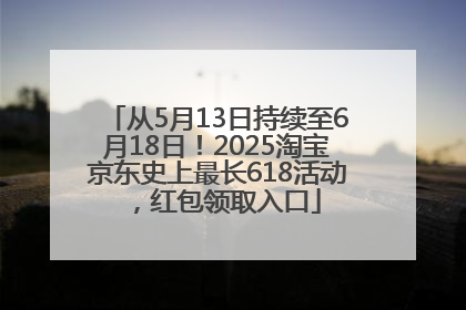 从5月13日持续至6月18日！2025淘宝京东史上最长618活动，红包领取入口