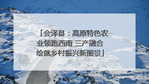 会泽县：高原特色农业领跑西南 三产融合绘就乡村振兴新图景