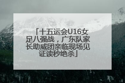 十五运会U16女足八强战，广东队家长助威团亲临现场见证读秒绝杀