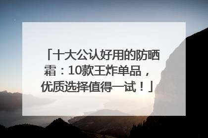 十大公认好用的防晒霜：10款王炸单品，优质选择值得一试！