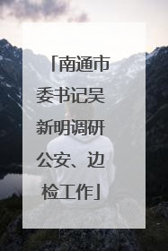 南通市委书记吴新明调研公安、边检工作