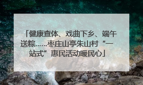 健康查体、戏曲下乡、端午送粽……枣庄山亭朱山村“一站式”惠民活动暖民心